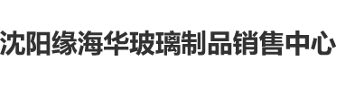 男女操B缆视频沈阳缘海华玻璃制品销售中心